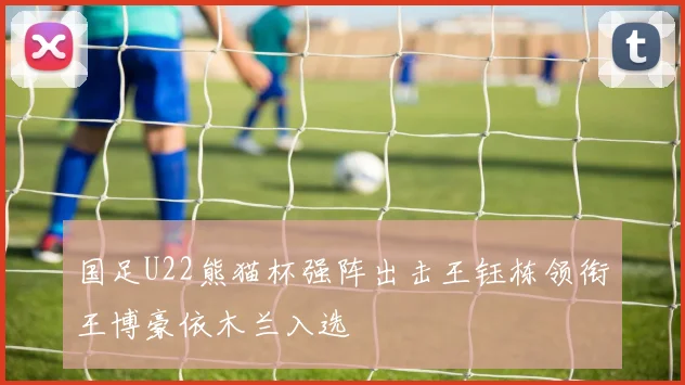 国足U22熊猫杯强阵出击王钰栋领衔王博豪依木兰入选