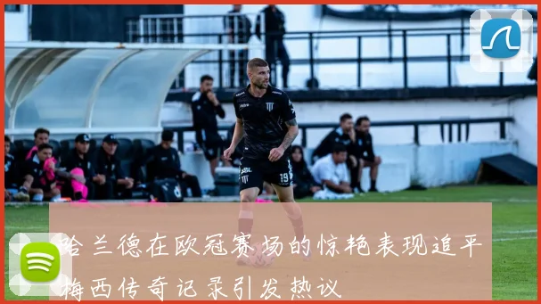 哈兰德在欧冠赛场的惊艳表现追平梅西传奇记录引发热议