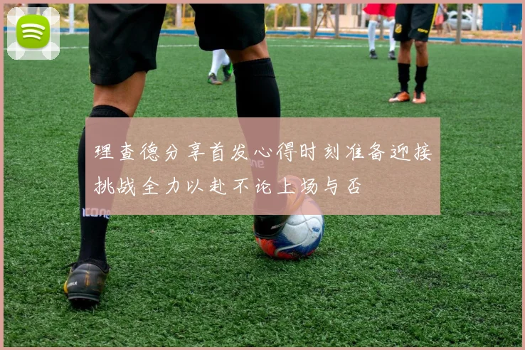 理查德分享首发心得时刻准备迎接挑战全力以赴不论上场与否