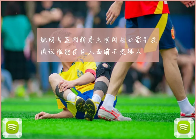 姚明与篮网新秀杰明同框合影引发热议谁能在巨人面前不变矮人