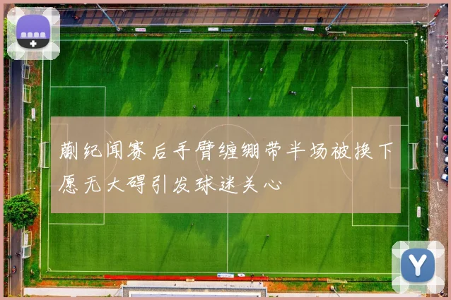 蒯纪闻赛后手臂缠绷带半场被换下愿无大碍引发球迷关心