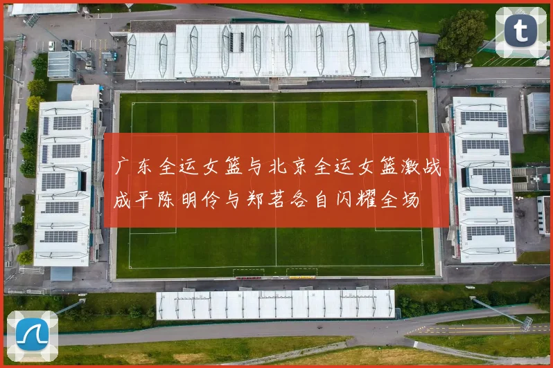 广东全运女篮与北京全运女篮激战成平陈明伶与郑茗各自闪耀全场