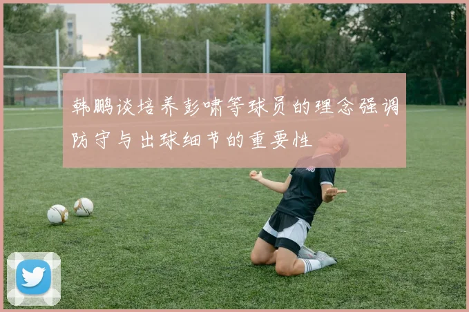 韩鹏谈培养彭啸等球员的理念强调防守与出球细节的重要性