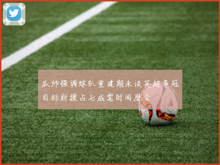 瓜帅强调球队重建期未谈英超争冠目标新援占七成需时间磨合