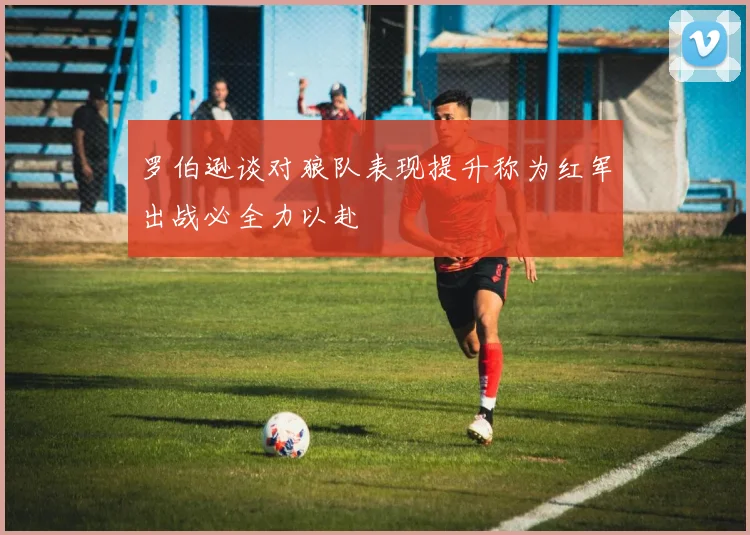 罗伯逊谈对狼队表现提升称为红军出战必全力以赴