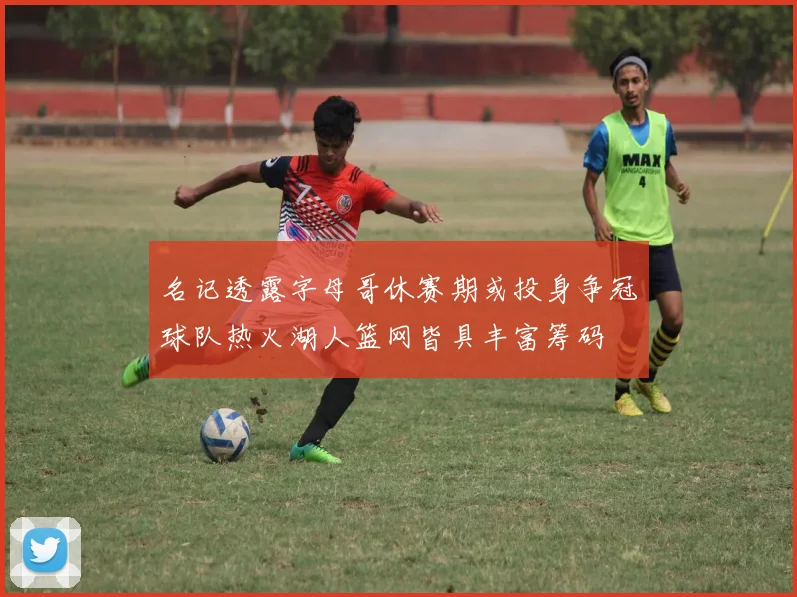 名记透露字母哥休赛期或投身争冠球队热火湖人篮网皆具丰富筹码