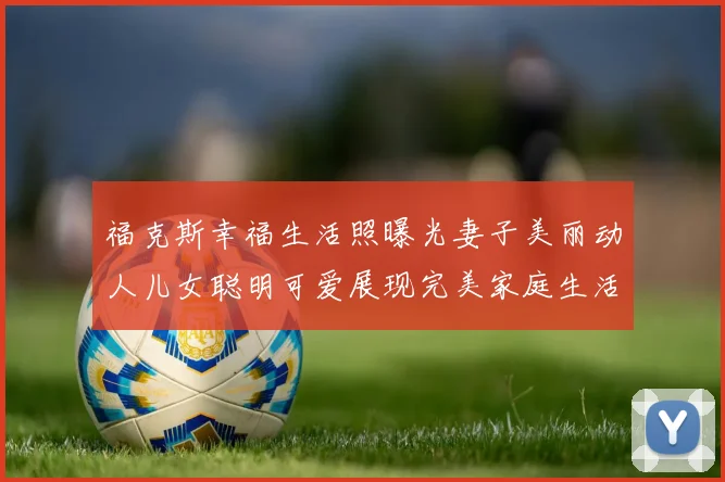 福克斯幸福生活照曝光妻子美丽动人儿女聪明可爱展现完美家庭生活
