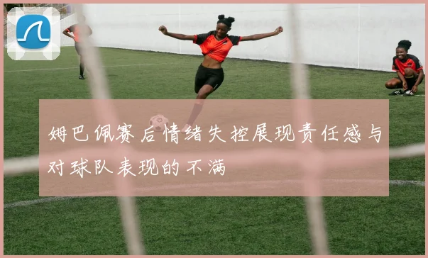 姆巴佩赛后情绪失控展现责任感与对球队表现的不满