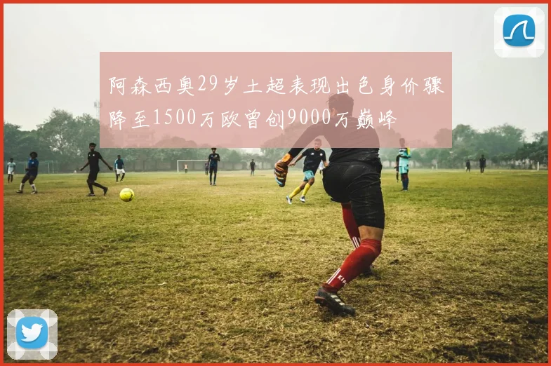 阿森西奥29岁土超表现出色身价骤降至1500万欧曾创9000万巅峰