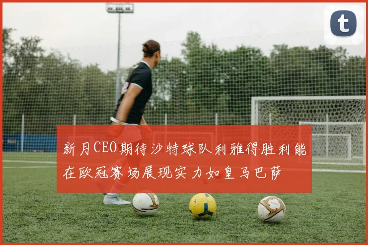 新月CEO期待沙特球队利雅得胜利能在欧冠赛场展现实力如皇马巴萨