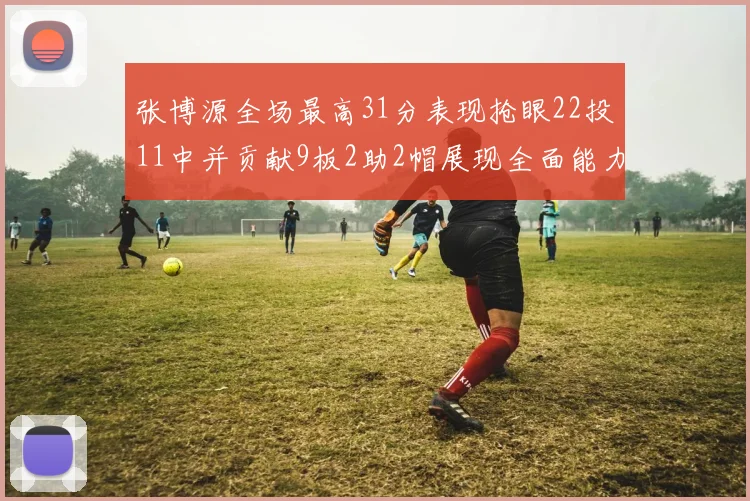 张博源全场最高31分表现抢眼22投11中并贡献9板2助2帽展现全面能力