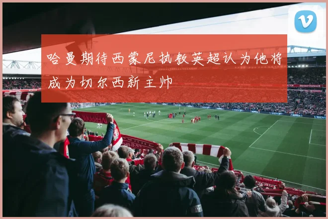 哈曼期待西蒙尼执教英超认为他将成为切尔西新主帅