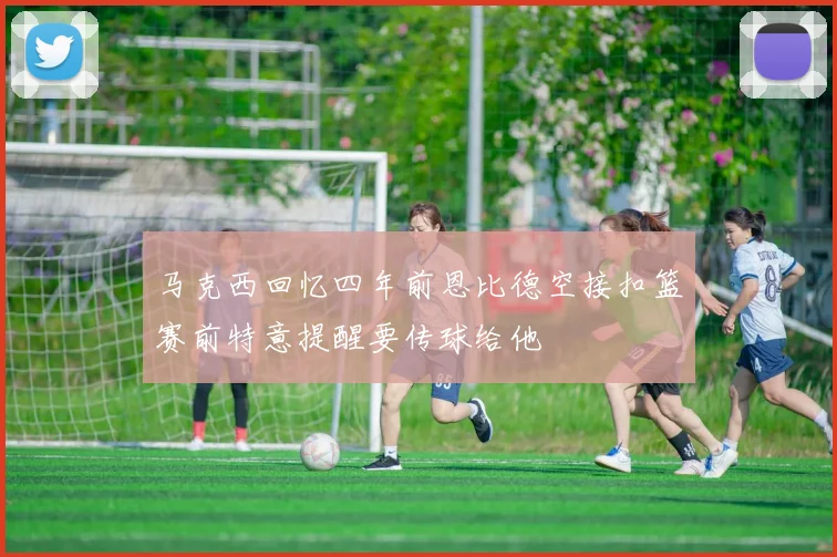 马克西回忆四年前恩比德空接扣篮赛前特意提醒要传球给他
