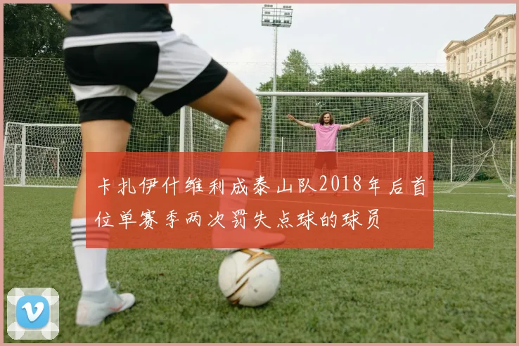 卡扎伊什维利成泰山队2018年后首位单赛季两次罚失点球的球员