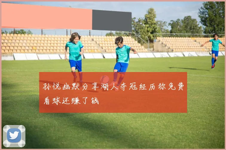 孙悦幽默分享湖人夺冠经历称免费看球还赚了钱