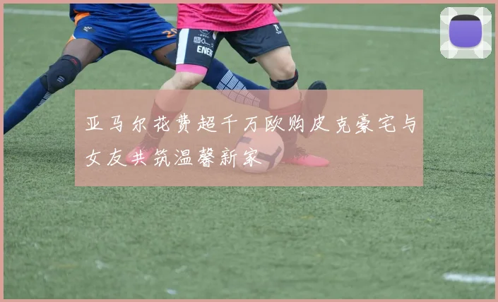 亚马尔花费超千万欧购皮克豪宅与女友共筑温馨新家