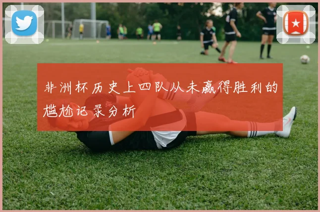 非洲杯历史上四队从未赢得胜利的尴尬记录分析