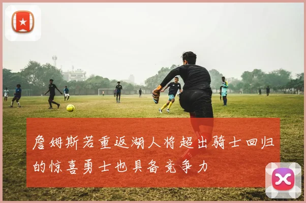 詹姆斯若重返湖人将超出骑士回归的惊喜勇士也具备竞争力