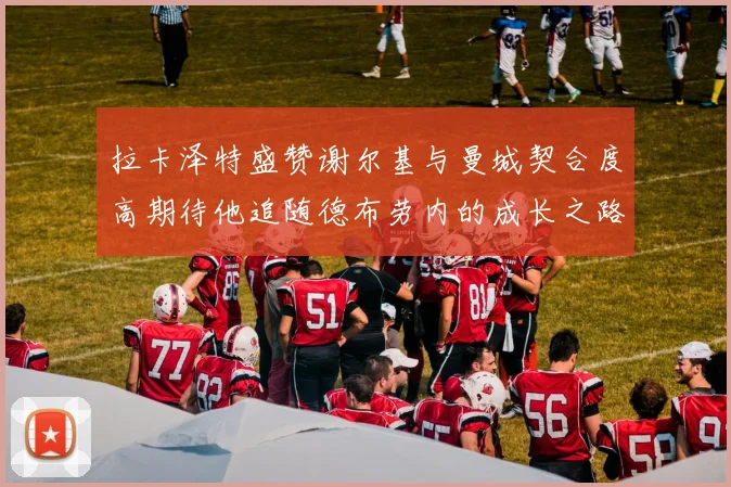 拉卡泽特盛赞谢尔基与曼城契合度高期待他追随德布劳内的成长之路