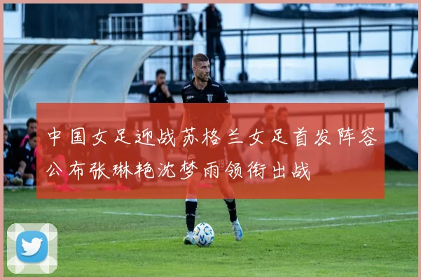 中国女足迎战苏格兰女足首发阵容公布张琳艳沈梦雨领衔出战