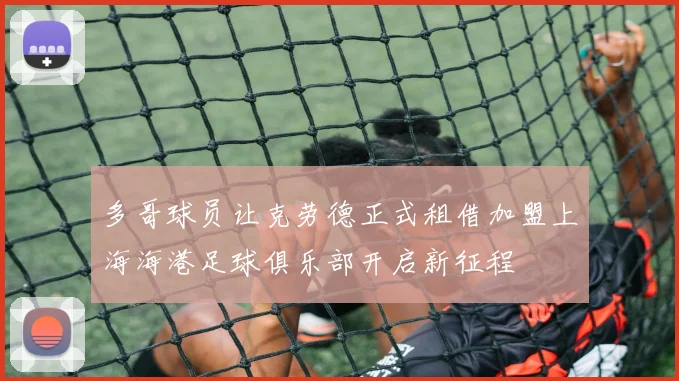 多哥球员让克劳德正式租借加盟上海海港足球俱乐部开启新征程