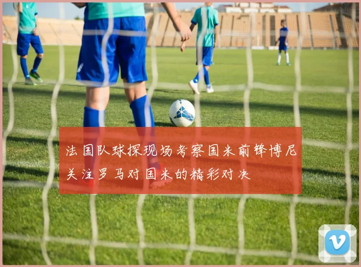 法国队球探现场考察国米前锋博尼关注罗马对国米的精彩对决