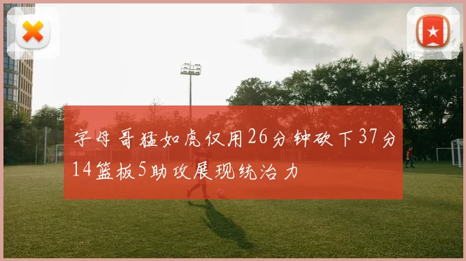字母哥猛如虎仅用26分钟砍下37分14篮板5助攻展现统治力