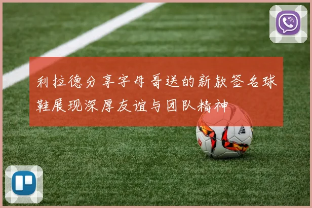 利拉德分享字母哥送的新款签名球鞋展现深厚友谊与团队精神