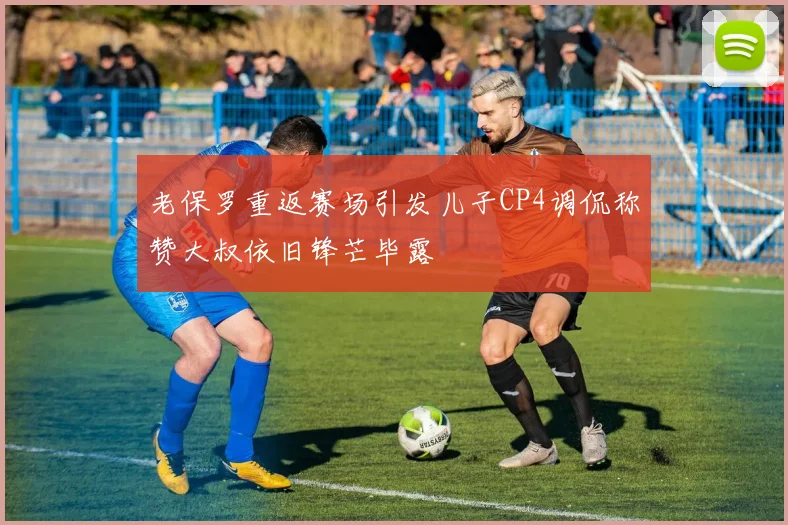 老保罗重返赛场引发儿子CP4调侃称赞大叔依旧锋芒毕露