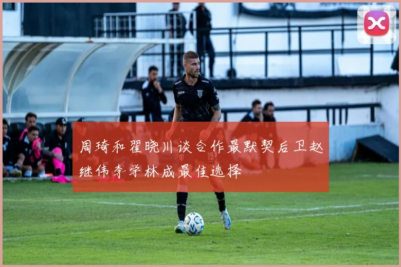 周琦和翟晓川谈合作最默契后卫赵继伟李学林成最佳选择