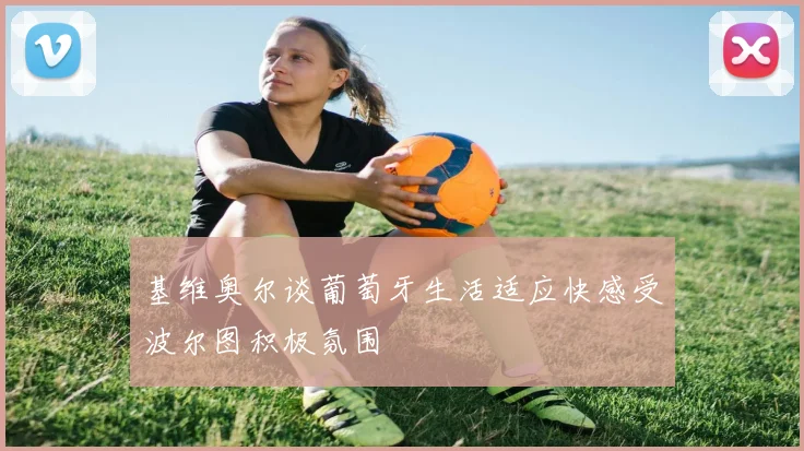 基维奥尔谈葡萄牙生活适应快感受波尔图积极氛围
