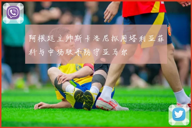 阿根廷主帅斯卡洛尼拟用塔利亚菲科与中场联手防守亚马尔