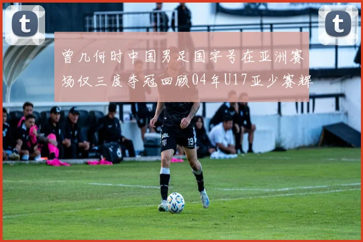 曾几何时中国男足国字号在亚洲赛场仅三度夺冠回顾04年U17亚少赛辉煌时刻